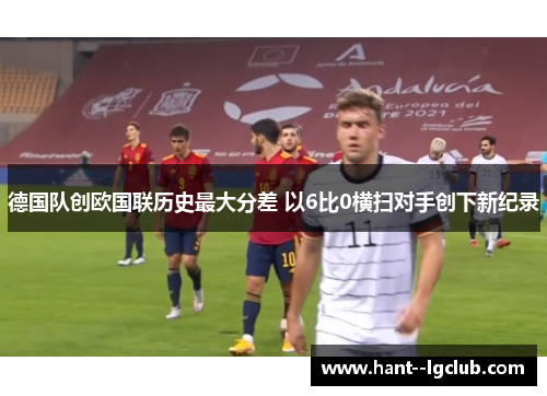 德国队创欧国联历史最大分差 以6比0横扫对手创下新纪录 德国队创欧国联历史最大分差 以6比0横扫对手创下新纪录